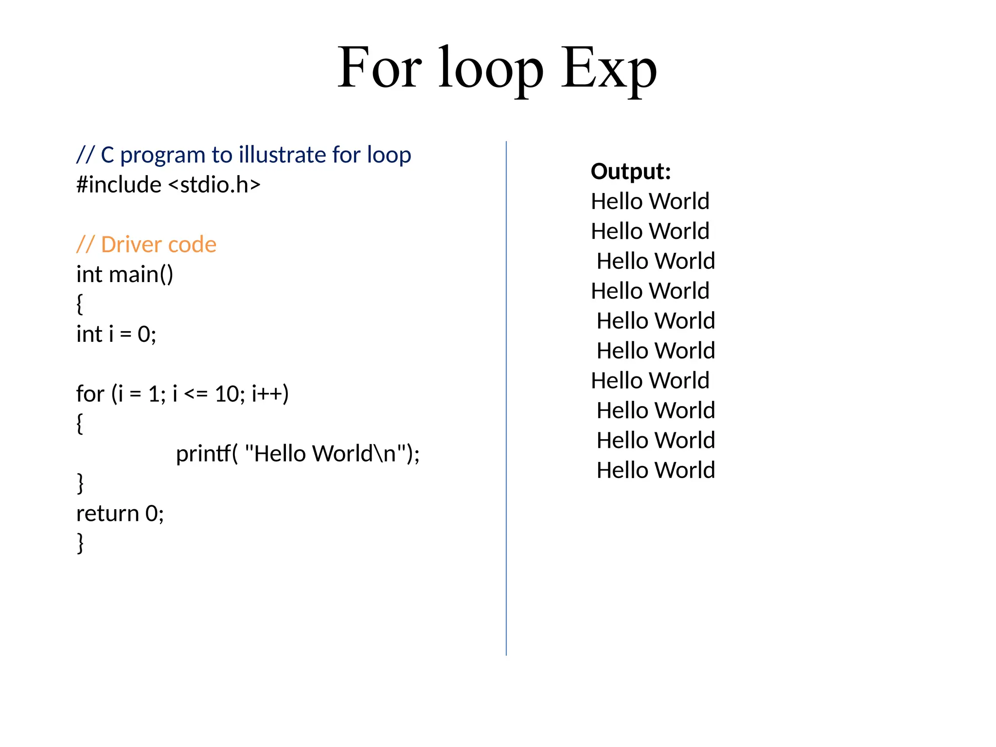 For loop Exp
// C program to illustrate for loop
#include <stdio.h>
// Driver code
int main()
{
int i = 0;
for (i = 1; i <= 10; i++)
{
printf( "Hello Worldn");
}
return 0;
}
Output:
Hello World
Hello World
Hello World
Hello World
Hello World
Hello World
Hello World
Hello World
Hello World
Hello World
 