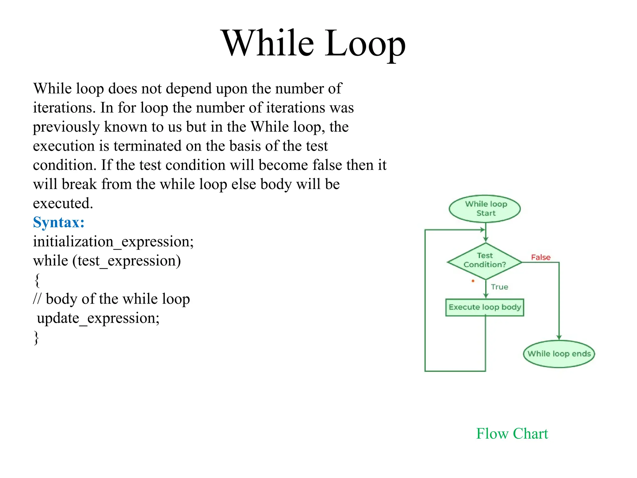 While Loop
While loop does not depend upon the number of
iterations. In for loop the number of iterations was
previously known to us but in the While loop, the
execution is terminated on the basis of the test
condition. If the test condition will become false then it
will break from the while loop else body will be
executed.
Syntax:
initialization_expression;
while (test_expression)
{
// body of the while loop
update_expression;
}
Flow Chart
 