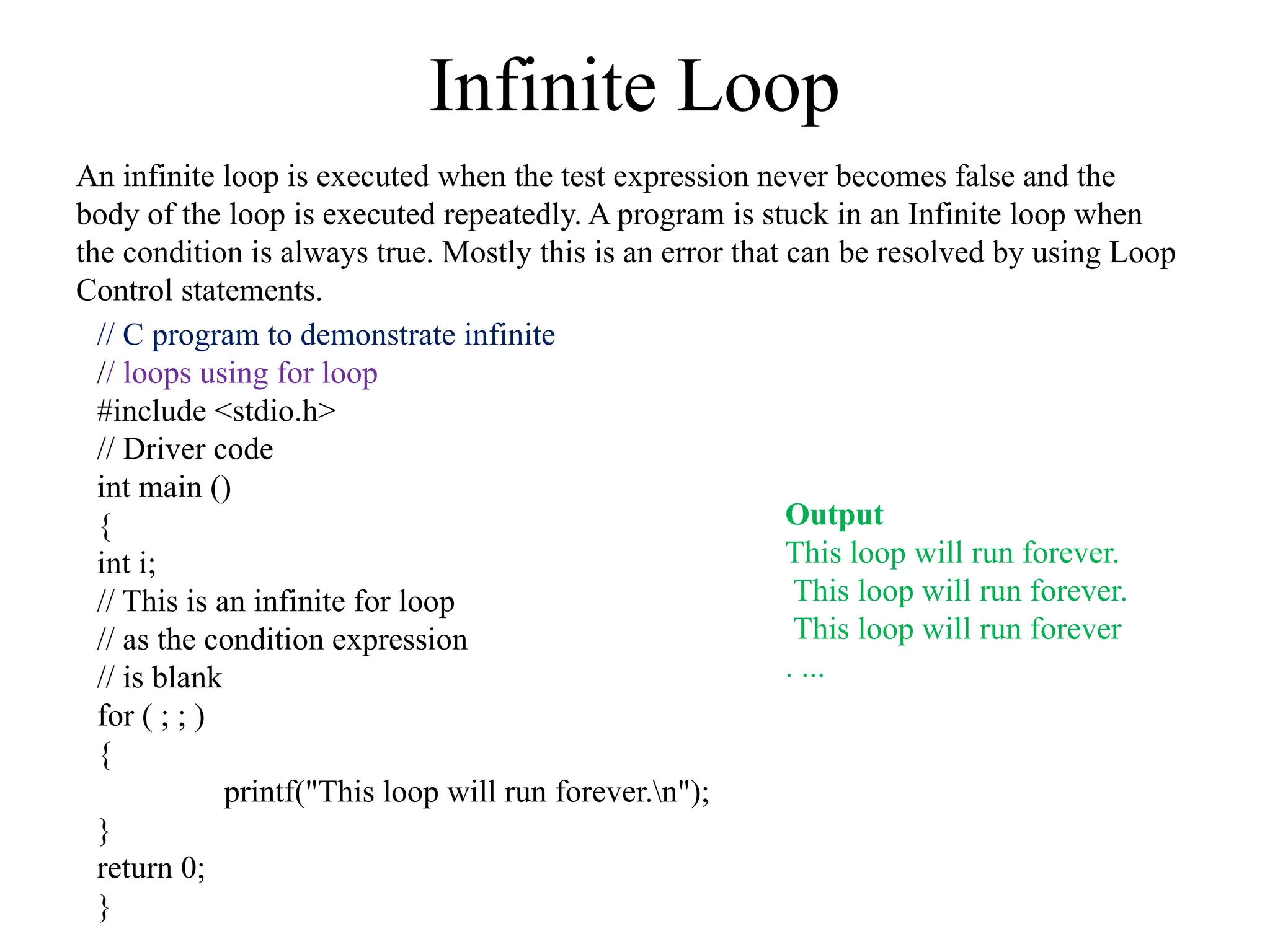 Infinite Loop
An infinite loop is executed when the test expression never becomes false and the
body of the loop is executed repeatedly. A program is stuck in an Infinite loop when
the condition is always true. Mostly this is an error that can be resolved by using Loop
Control statements.
// C program to demonstrate infinite
// loops using for loop
#include <stdio.h>
// Driver code
int main ()
{
int i;
// This is an infinite for loop
// as the condition expression
// is blank
for ( ; ; )
{
printf("This loop will run forever.n");
}
return 0;
}
Output
This loop will run forever.
This loop will run forever.
This loop will run forever
. ...
 