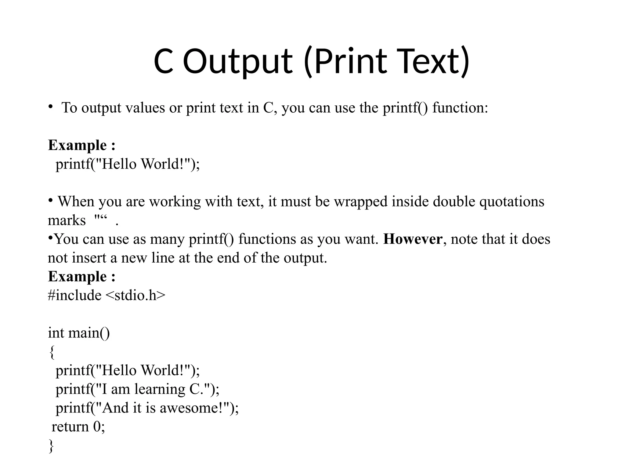 C Output (Print Text)
• To output values or print text in C, you can use the printf() function:
Example :
printf("Hello World!");
• When you are working with text, it must be wrapped inside double quotations
marks "“ .
•You can use as many printf() functions as you want. However, note that it does
not insert a new line at the end of the output.
Example :
#include <stdio.h>
int main()
{
printf("Hello World!");
printf("I am learning C.");
printf("And it is awesome!");
return 0;
}
 
