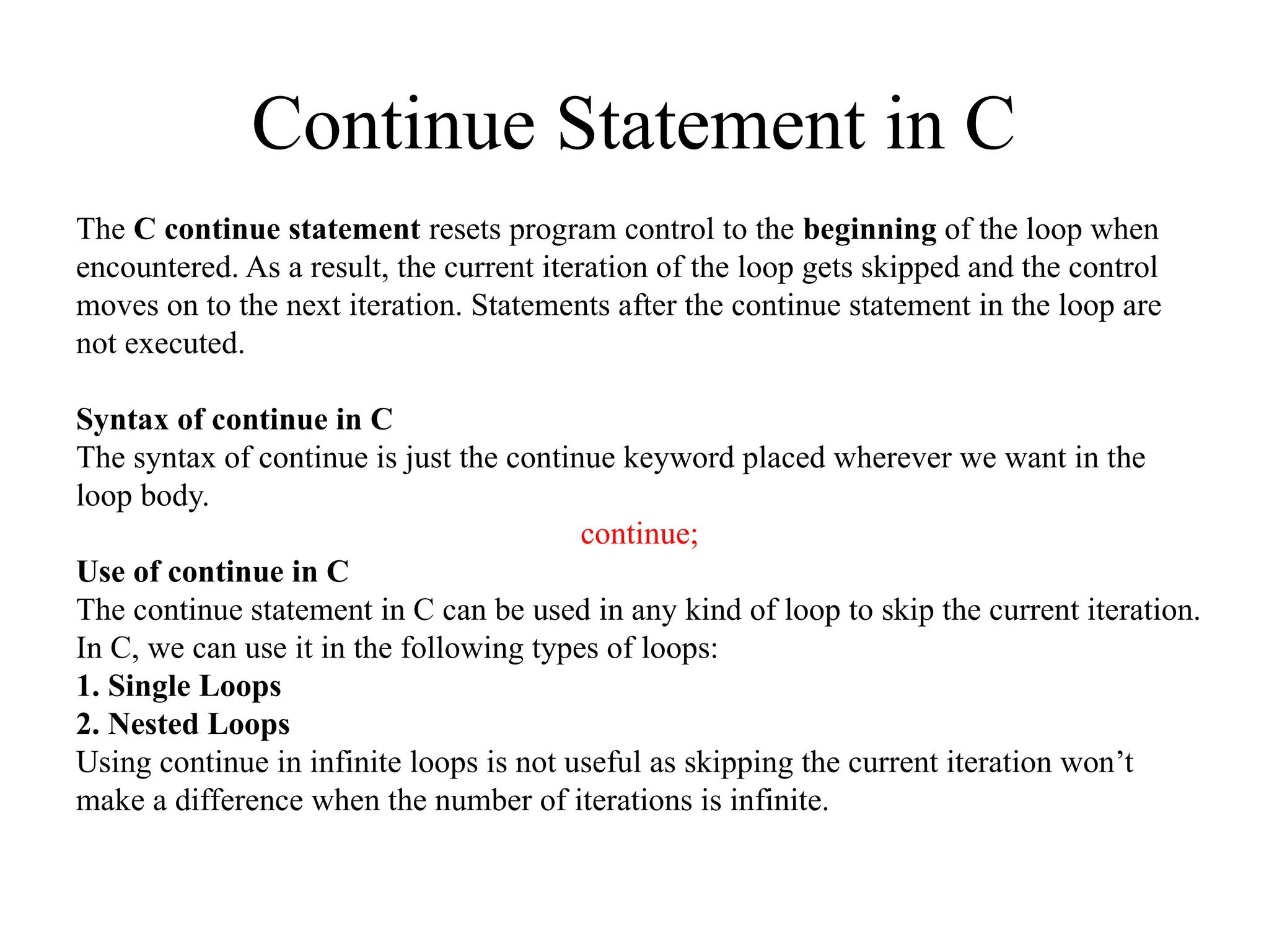 Continue Statement in C
The C continue statement resets program control to the beginning of the loop when
encountered. As a result, the current iteration of the loop gets skipped and the control
moves on to the next iteration. Statements after the continue statement in the loop are
not executed.
Syntax of continue in C
The syntax of continue is just the continue keyword placed wherever we want in the
loop body.
continue;
Use of continue in C
The continue statement in C can be used in any kind of loop to skip the current iteration.
In C, we can use it in the following types of loops:
1. Single Loops
2. Nested Loops
Using continue in infinite loops is not useful as skipping the current iteration won’t
make a difference when the number of iterations is infinite.
 