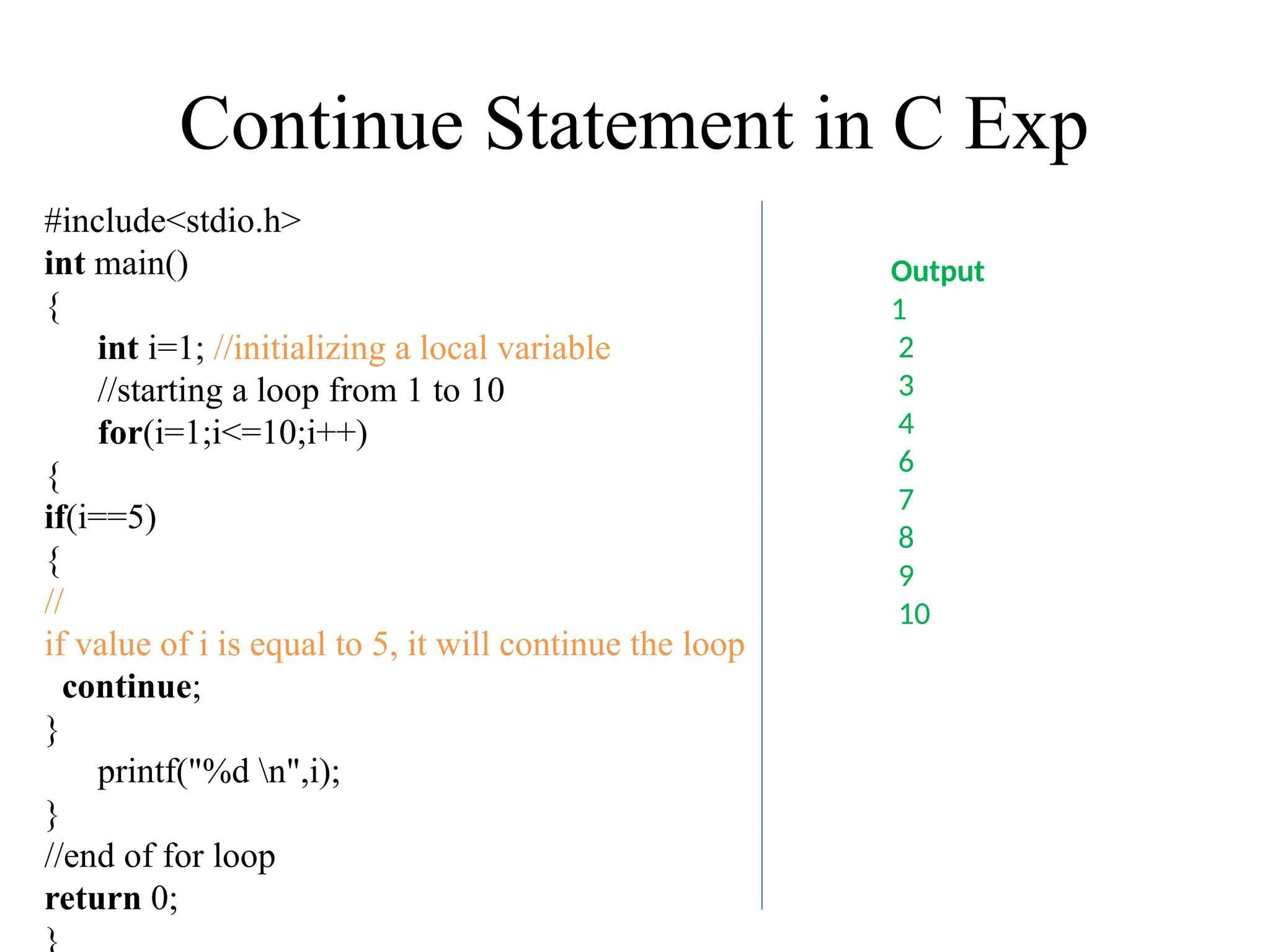 Continue Statement in C Exp
#include<stdio.h>
int main()
{
int i=1; //initializing a local variable
//starting a loop from 1 to 10
for(i=1;i<=10;i++)
{
if(i==5)
{
//
if value of i is equal to 5, it will continue the loop
continue;
}
printf("%d n",i);
}
//end of for loop
return 0;
}
Output
1
2
3
4
6
7
8
9
10
 