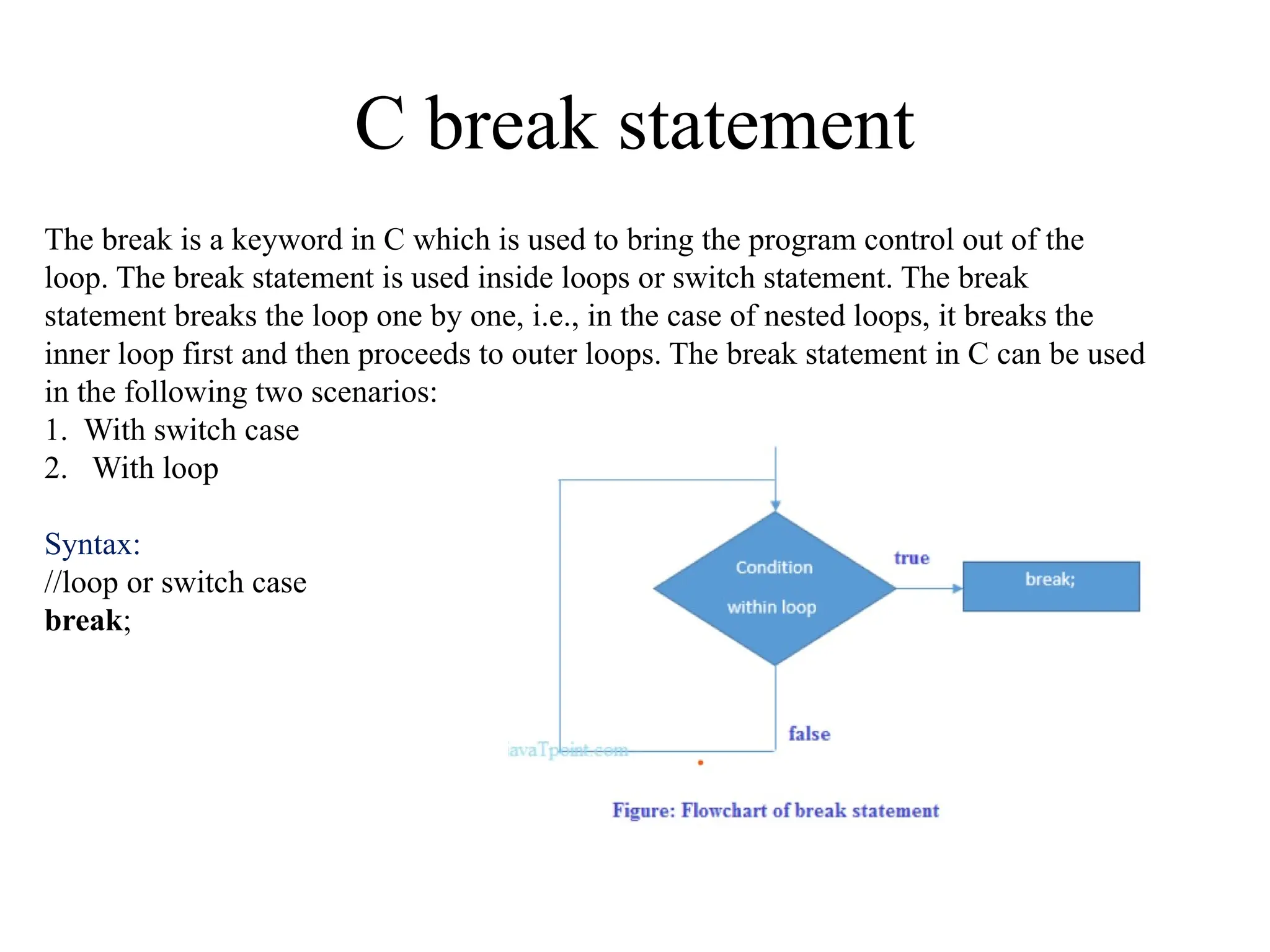 C break statement
The break is a keyword in C which is used to bring the program control out of the
loop. The break statement is used inside loops or switch statement. The break
statement breaks the loop one by one, i.e., in the case of nested loops, it breaks the
inner loop first and then proceeds to outer loops. The break statement in C can be used
in the following two scenarios:
1. With switch case
2. With loop
Syntax:
//loop or switch case
break;
 