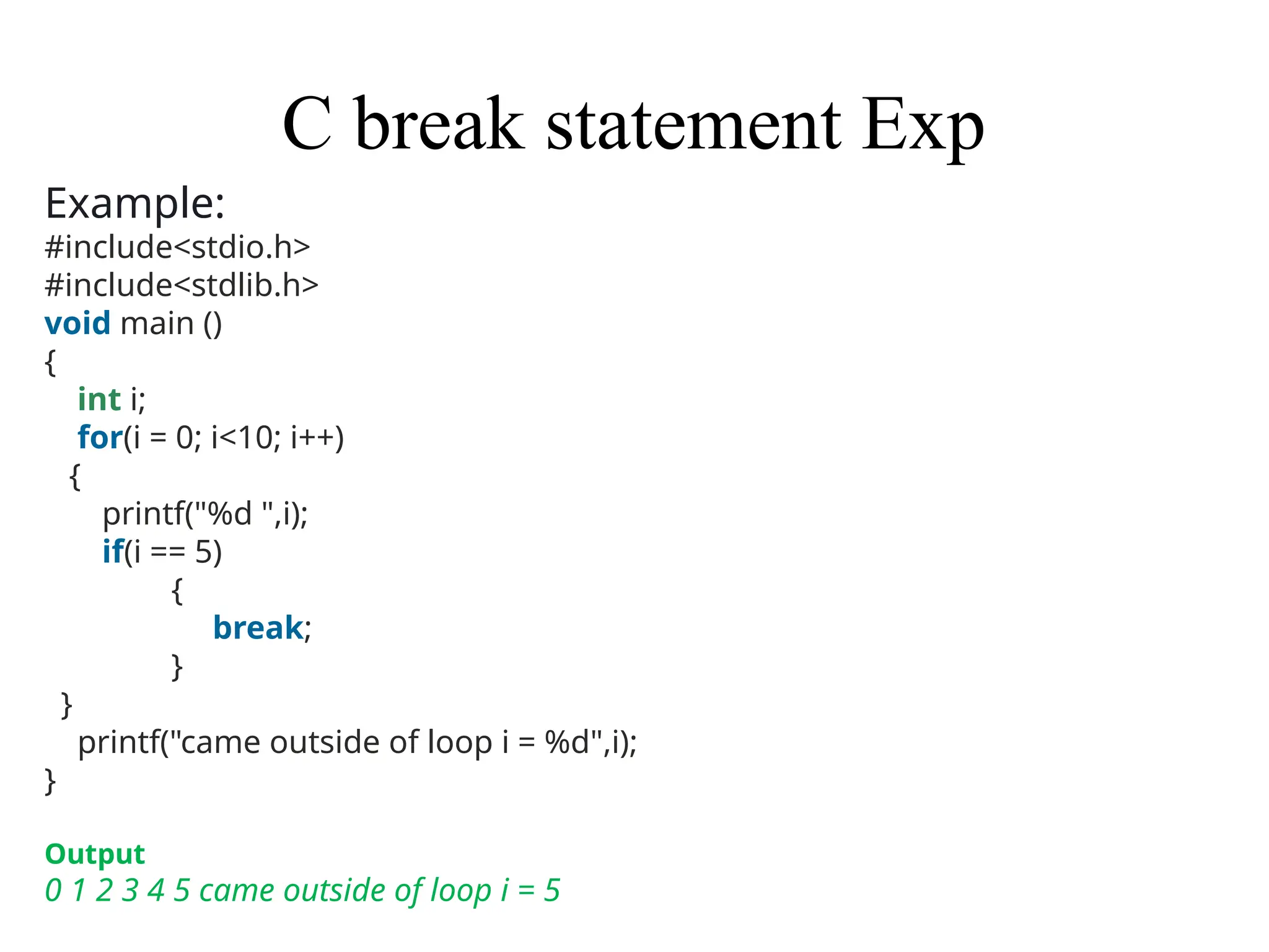C break statement Exp
Example:
#include<stdio.h>
#include<stdlib.h>
void main ()
{
int i;
for(i = 0; i<10; i++)
{
printf("%d ",i);
if(i == 5)
{
break;
}
}
printf("came outside of loop i = %d",i);
}
Output
0 1 2 3 4 5 came outside of loop i = 5
 