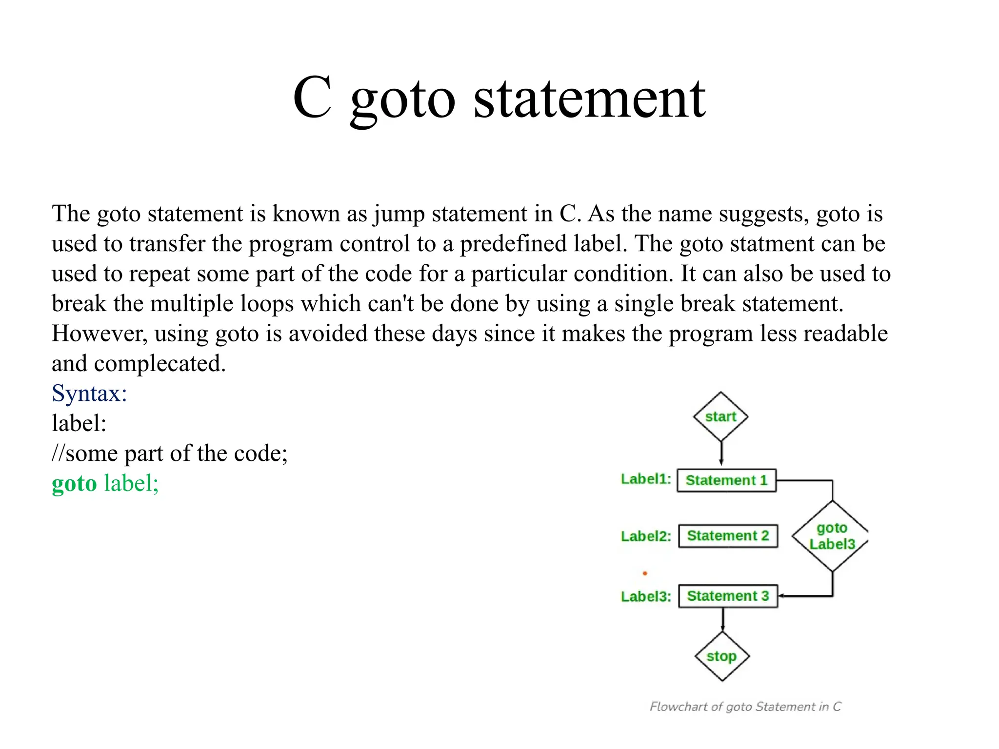 C goto statement
The goto statement is known as jump statement in C. As the name suggests, goto is
used to transfer the program control to a predefined label. The goto statment can be
used to repeat some part of the code for a particular condition. It can also be used to
break the multiple loops which can't be done by using a single break statement.
However, using goto is avoided these days since it makes the program less readable
and complecated.
Syntax:
label:
//some part of the code;
goto label;
 
