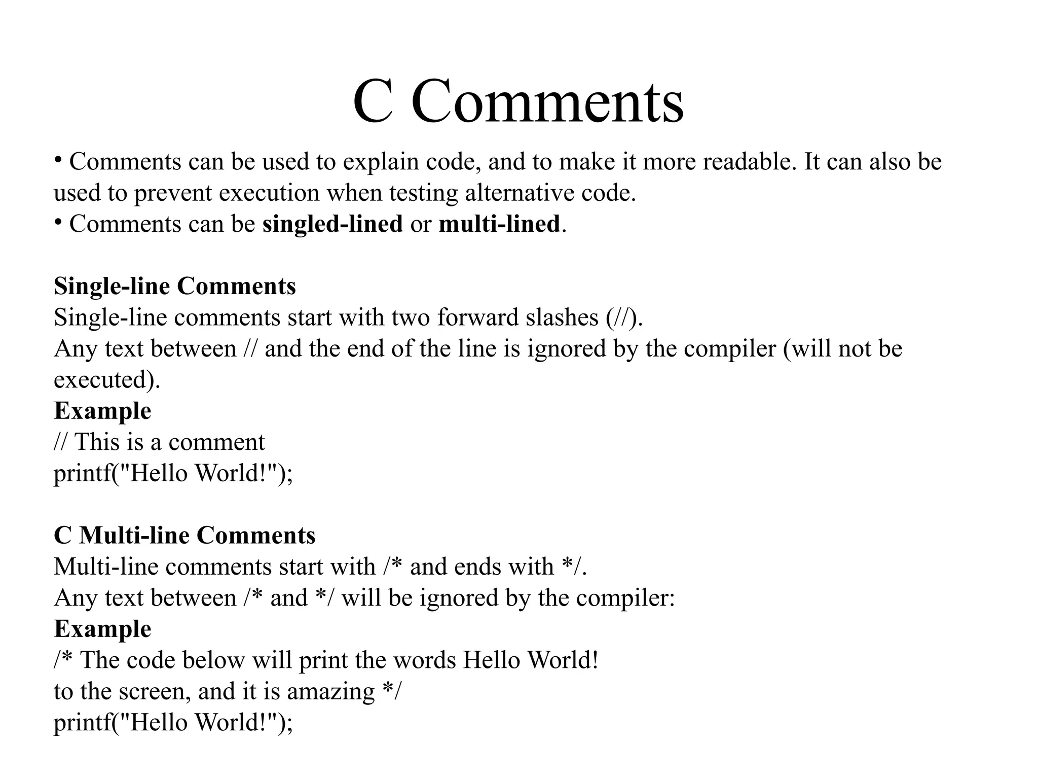C Comments
• Comments can be used to explain code, and to make it more readable. It can also be
used to prevent execution when testing alternative code.
• Comments can be singled-lined or multi-lined.
Single-line Comments
Single-line comments start with two forward slashes (//).
Any text between // and the end of the line is ignored by the compiler (will not be
executed).
Example
// This is a comment
printf("Hello World!");
C Multi-line Comments
Multi-line comments start with /* and ends with */.
Any text between /* and */ will be ignored by the compiler:
Example
/* The code below will print the words Hello World!
to the screen, and it is amazing */
printf("Hello World!");
 