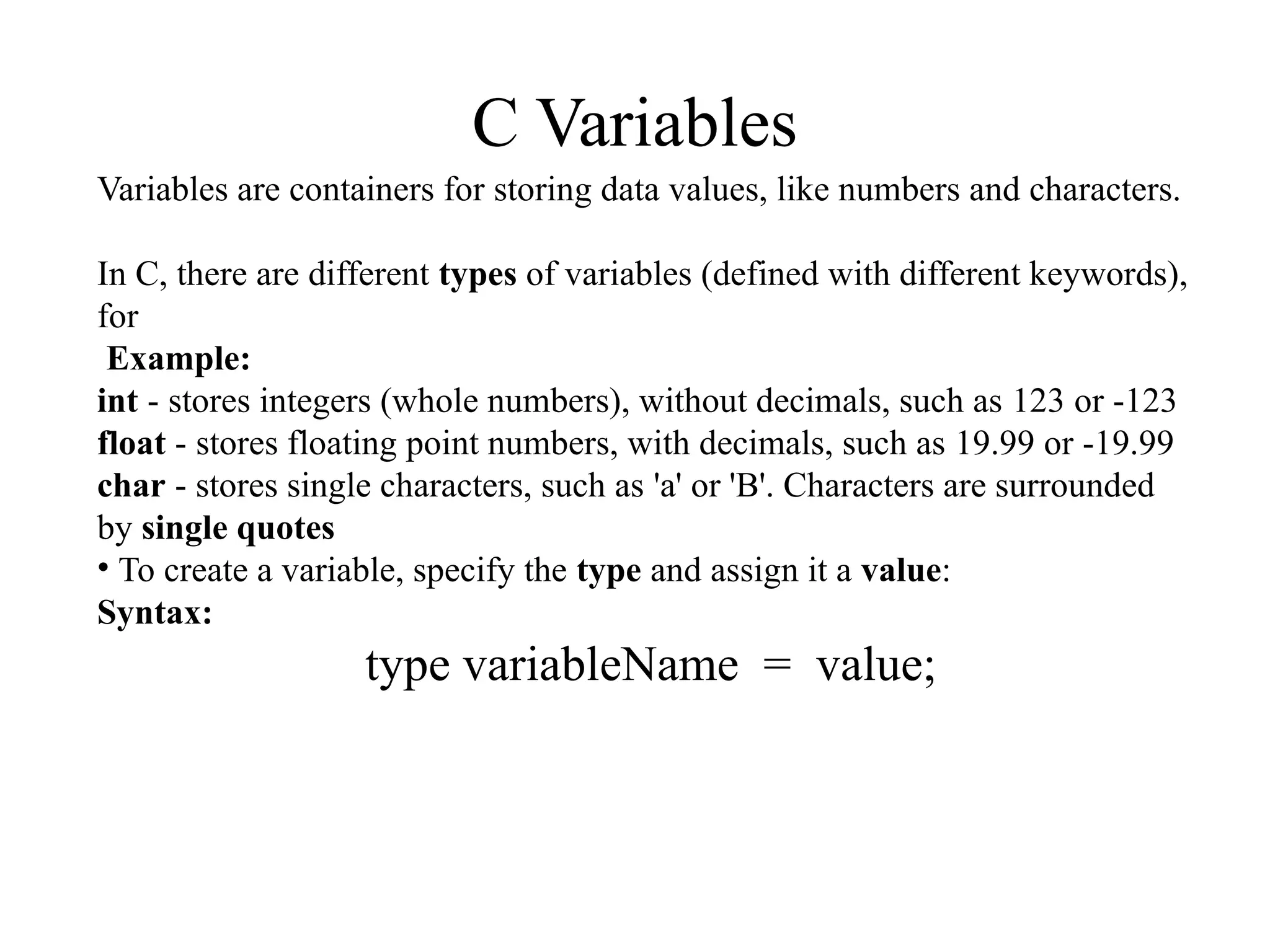 C Variables
Variables are containers for storing data values, like numbers and characters.
In C, there are different types of variables (defined with different keywords),
for
Example:
int - stores integers (whole numbers), without decimals, such as 123 or -123
float - stores floating point numbers, with decimals, such as 19.99 or -19.99
char - stores single characters, such as 'a' or 'B'. Characters are surrounded
by single quotes
• To create a variable, specify the type and assign it a value:
Syntax:
type variableName = value;
 
