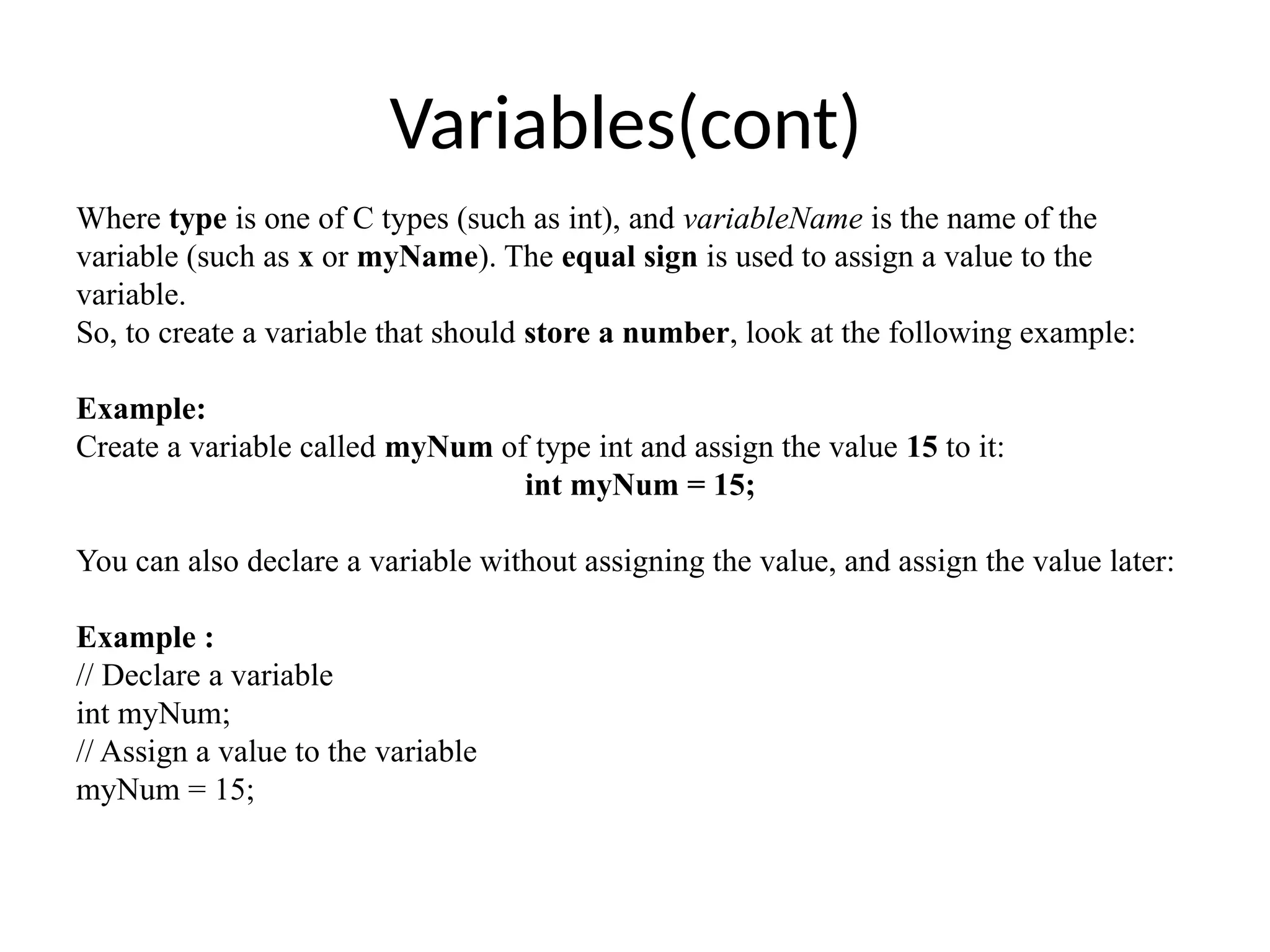 Variables(cont)
Where type is one of C types (such as int), and variableName is the name of the
variable (such as x or myName). The equal sign is used to assign a value to the
variable.
So, to create a variable that should store a number, look at the following example:
Example:
Create a variable called myNum of type int and assign the value 15 to it:
int myNum = 15;
You can also declare a variable without assigning the value, and assign the value later:
Example :
// Declare a variable
int myNum;
// Assign a value to the variable
myNum = 15;
 