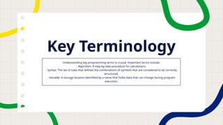 Key Terminology
Understanding key programming terms is crucial. Important terms include:
- Algorithm: A step-by-step procedure for calculations.
- Syntax: The set of rules that defines the combinations of symbols that are considered to be correctly
structured.
- Variable: A storage location identified by a name that holds data that can change during program
execution.
 