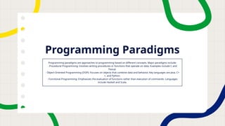 Programming Paradigms
Programming paradigms are approaches to programming based on different concepts. Major paradigms include:
- Procedural Programming: Involves writing procedures or functions that operate on data. Examples include C and
Pascal.
- Object-Oriented Programming (OOP): Focuses on objects that combine data and behavior. Key languages are Java, C+
+, and Python.
- Functional Programming: Emphasizes the evaluation of functions rather than execution of commands. Languages
include Haskell and Scala.
 