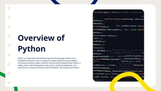 Overview of
Python
Python is a high-level, interpreted programming language known for its
readability and ease of use. It supports multiple programming paradigms,
including procedural, object-oriented, and functional programming. Python is
widely used in web development, data science, artificial intelligence, and
more due to its extensive libraries and frameworks, like Django and Pandas.
 