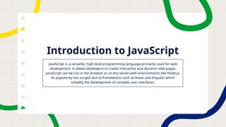 Introduction to JavaScript
JavaScript is a versatile, high-level programming language primarily used for web
development. It allows developers to create interactive and dynamic web pages.
JavaScript can be run in the browser or on the server with environments like Node.js.
Its popularity has surged due to frameworks such as React and Angular, which
simplify the development of complex user interfaces.
 