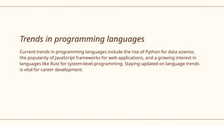 Trends in programming languages
Current trends in programming languages include the rise of Python for data science,
the popularity of JavaScript frameworks for web applications, and a growing interest in
languages like Rust for system-level programming. Staying updated on language trends
is vital for career development.
 