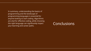 In summary, understanding the basics of
programming and the landscape of
programming languages is essential for
anyone looking to start coding. Algorithms
are vital for effective coding, while choosing
the right language can significantly impact
your learning and career paths.
Conclusions
 