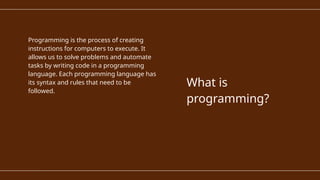 Programming is the process of creating
instructions for computers to execute. It
allows us to solve problems and automate
tasks by writing code in a programming
language. Each programming language has
its syntax and rules that need to be
followed.
What is
programming?
 