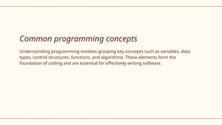 Common programming concepts
Understanding programming involves grasping key concepts such as variables, data
types, control structures, functions, and algorithms. These elements form the
foundation of coding and are essential for effectively writing software.
 