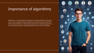 Importance of algorithms
Algorithms are step-by-step procedures for solving problems. They play a
crucial role in programming as they define how tasks are performed and
help improve efficiency. Understanding algorithms enables programmers
to write optimized code, making applications faster and more reliable.
 
