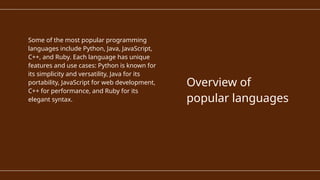 Some of the most popular programming
languages include Python, Java, JavaScript,
C++, and Ruby. Each language has unique
features and use cases: Python is known for
its simplicity and versatility, Java for its
portability, JavaScript for web development,
C++ for performance, and Ruby for its
elegant syntax.
Overview of
popular languages
 