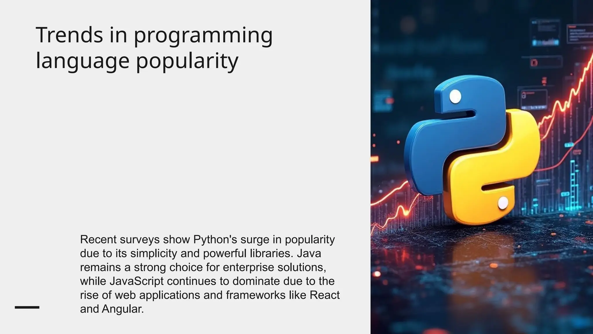 Trends in programming
language popularity
Recent surveys show Python's surge in popularity
due to its simplicity and powerful libraries. Java
remains a strong choice for enterprise solutions,
while JavaScript continues to dominate due to the
rise of web applications and frameworks like React
and Angular.
 
