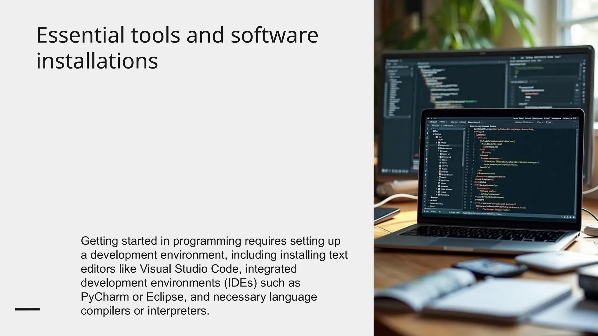 Essential tools and software
installations
Getting started in programming requires setting up
a development environment, including installing text
editors like Visual Studio Code, integrated
development environments (IDEs) such as
PyCharm or Eclipse, and necessary language
compilers or interpreters.
 