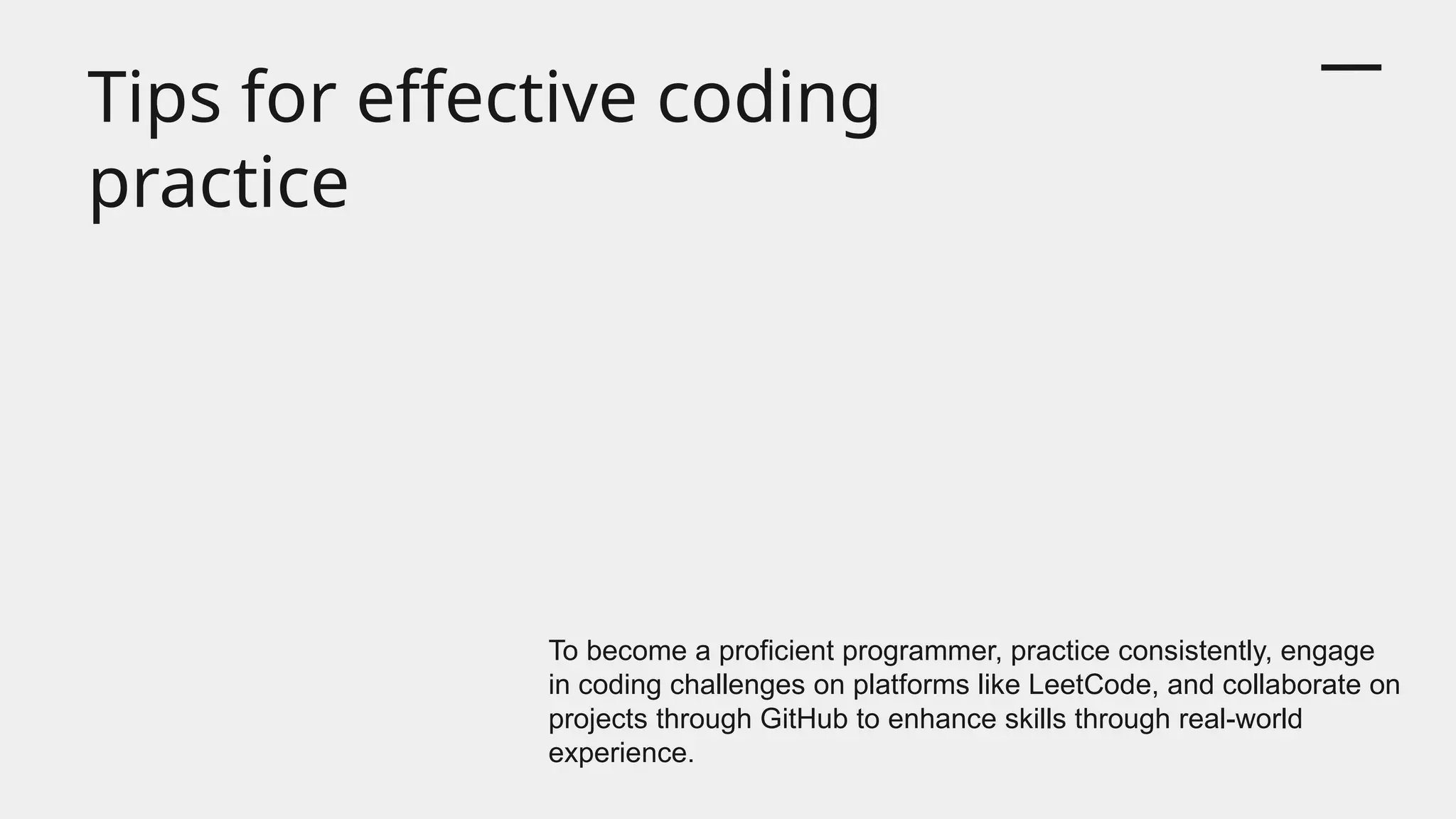 Tips for effective coding
practice
To become a proficient programmer, practice consistently, engage
in coding challenges on platforms like LeetCode, and collaborate on
projects through GitHub to enhance skills through real-world
experience.
 