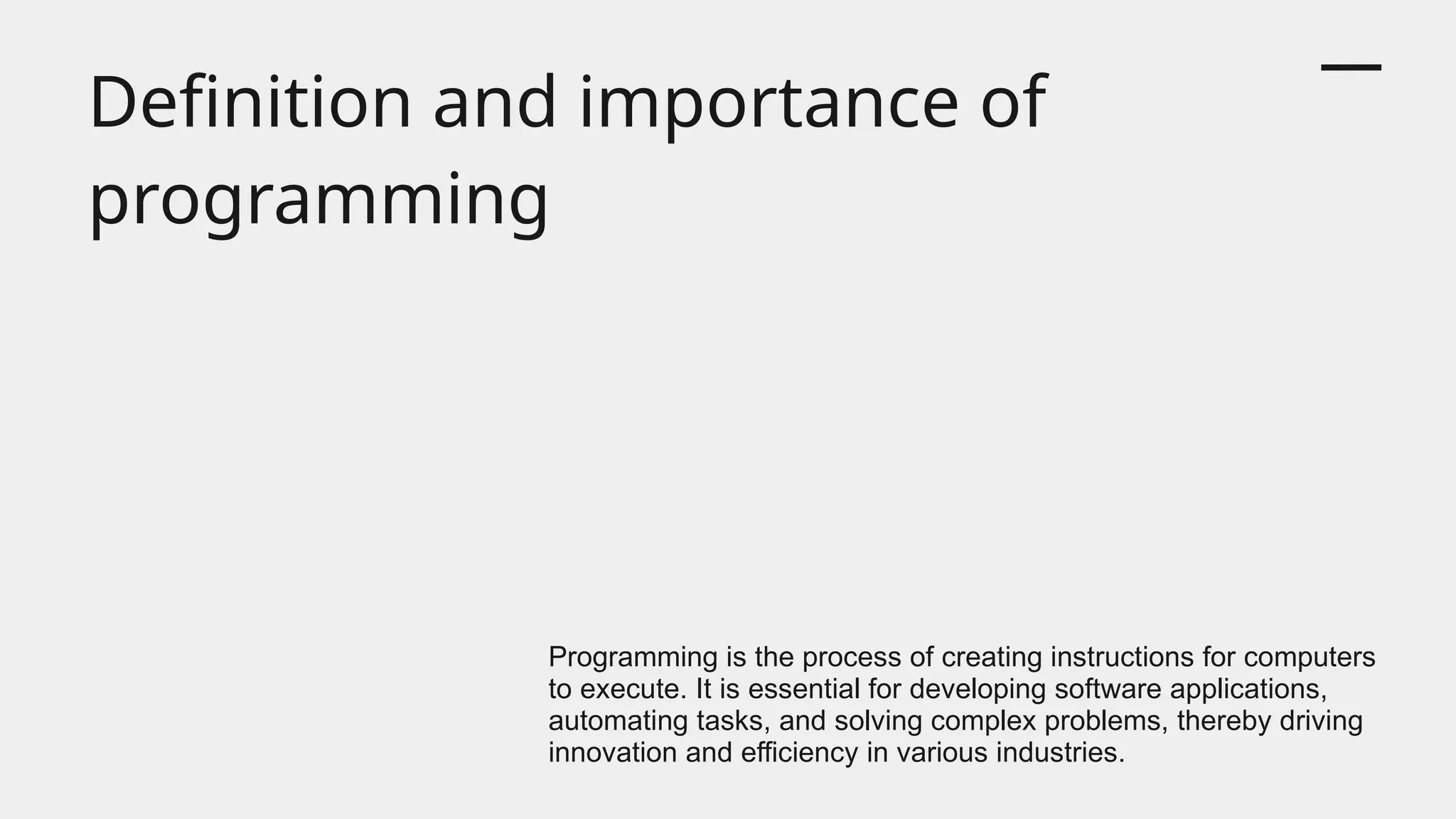 Definition and importance of
programming
Programming is the process of creating instructions for computers
to execute. It is essential for developing software applications,
automating tasks, and solving complex problems, thereby driving
innovation and efficiency in various industries.
 