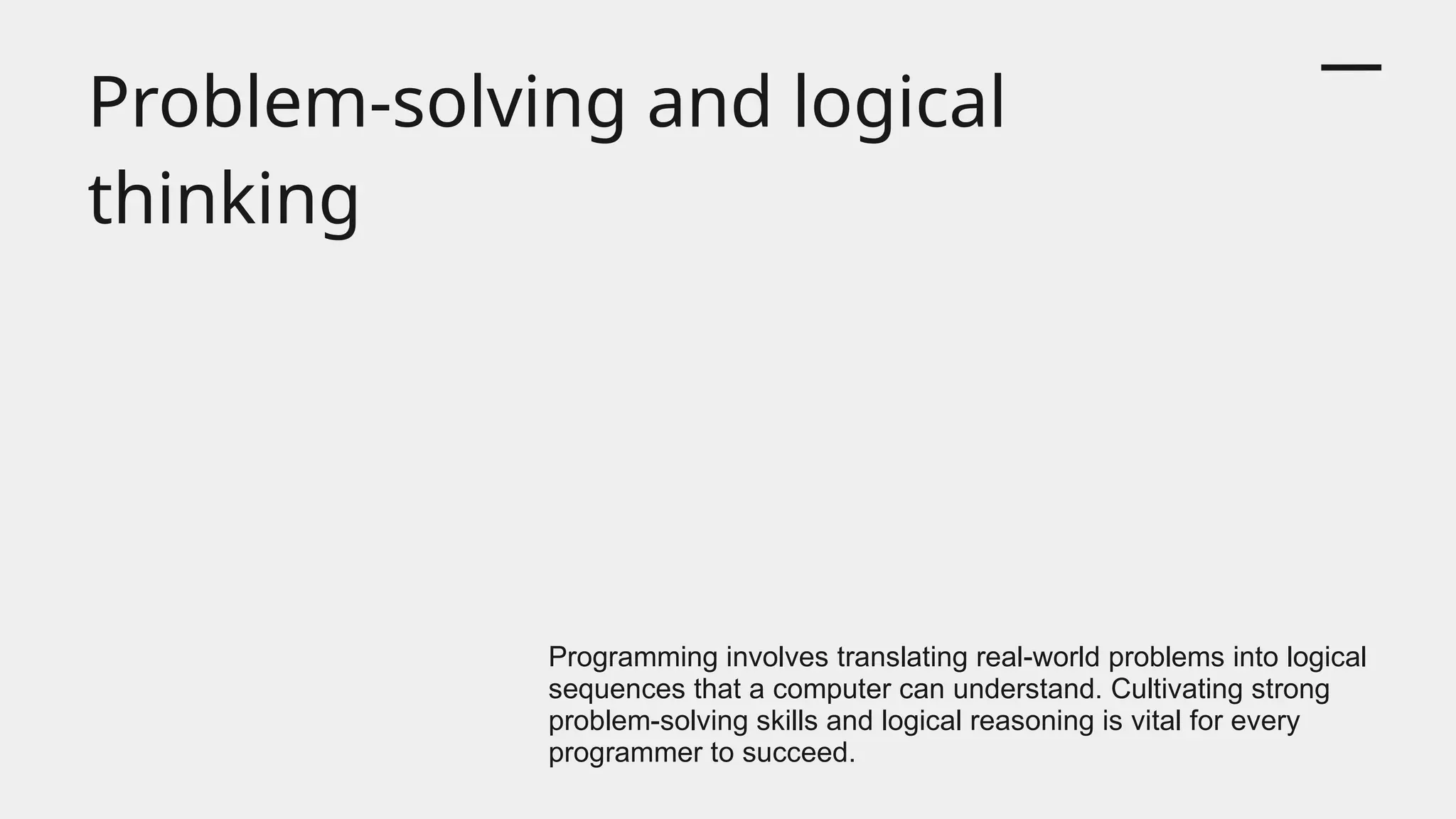 Problem-solving and logical
thinking
Programming involves translating real-world problems into logical
sequences that a computer can understand. Cultivating strong
problem-solving skills and logical reasoning is vital for every
programmer to succeed.
 