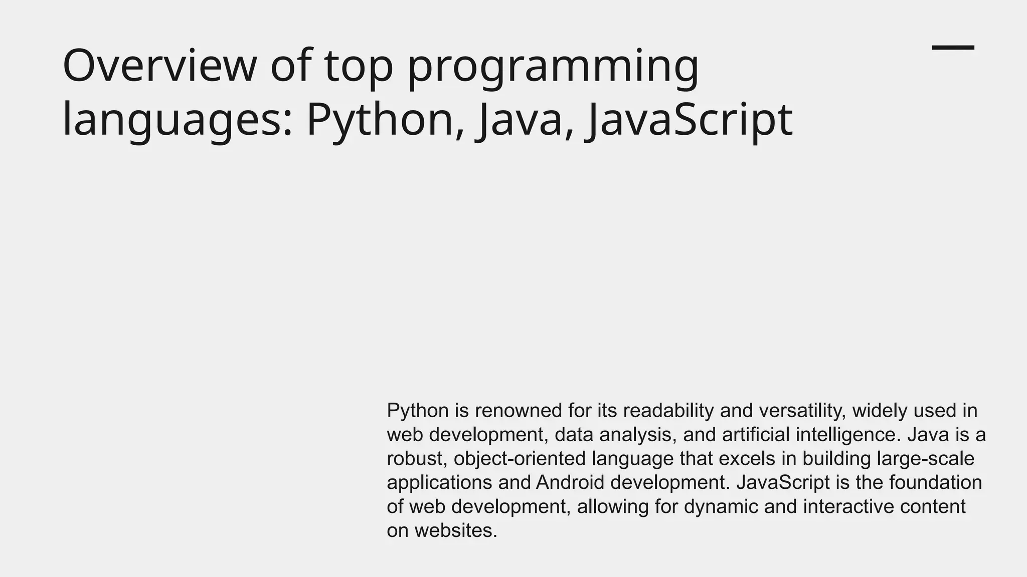 Overview of top programming
languages: Python, Java, JavaScript
Python is renowned for its readability and versatility, widely used in
web development, data analysis, and artificial intelligence. Java is a
robust, object-oriented language that excels in building large-scale
applications and Android development. JavaScript is the foundation
of web development, allowing for dynamic and interactive content
on websites.
 