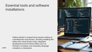 Essential tools and software
installations
Getting started in programming requires setting up
a development environment, including installing text
editors like Visual Studio Code, integrated
development environments (IDEs) such as
PyCharm or Eclipse, and necessary language
compilers or interpreters.
 