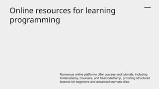 Online resources for learning
programming
Numerous online platforms offer courses and tutorials, including
Codecademy, Coursera, and freeCodeCamp, providing structured
lessons for beginners and advanced learners alike.
 