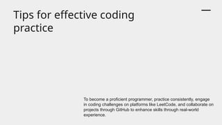 Tips for effective coding
practice
To become a proficient programmer, practice consistently, engage
in coding challenges on platforms like LeetCode, and collaborate on
projects through GitHub to enhance skills through real-world
experience.
 