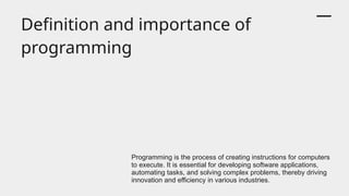 Definition and importance of
programming
Programming is the process of creating instructions for computers
to execute. It is essential for developing software applications,
automating tasks, and solving complex problems, thereby driving
innovation and efficiency in various industries.
 