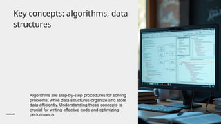 Key concepts: algorithms, data
structures
Algorithms are step-by-step procedures for solving
problems, while data structures organize and store
data efficiently. Understanding these concepts is
crucial for writing effective code and optimizing
performance.
 