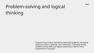 Problem-solving and logical
thinking
Programming involves translating real-world problems into logical
sequences that a computer can understand. Cultivating strong
problem-solving skills and logical reasoning is vital for every
programmer to succeed.
 