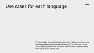 Use cases for each language
Python is ideal for scientific computing and machine learning; Java
is prevalent in enterprise-level solutions and mobile apps, while
JavaScript is essential for front-end development and enhancing
user experiences on the web.
 