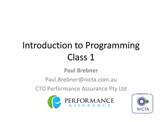 Introduction to Programming
Class 1
Paul Brebner
Paul.Brebner@nicta.com.au
CTO Performance Assurance Pty Ltd
 