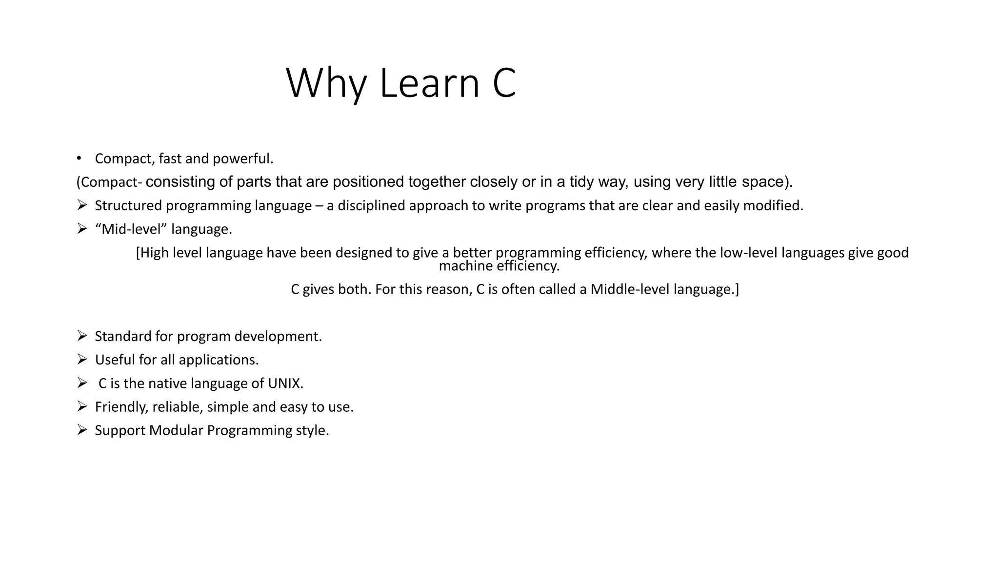 Why Learn C • Compact, fast and powerful. (Compact- consisting of parts that are positioned together closely or in a tidy way, using very little space).  Structured programming language – a disciplined approach to write programs that are clear and easily modified.  “Mid-level” language. [High level language have been designed to give a better programming efficiency, where the low-level languages give good machine efficiency. C gives both. For this reason, C is often called a Middle-level language.]  Standard for program development.  Useful for all applications.  C is the native language of UNIX.  Friendly, reliable, simple and easy to use.  Support Modular Programming style. 