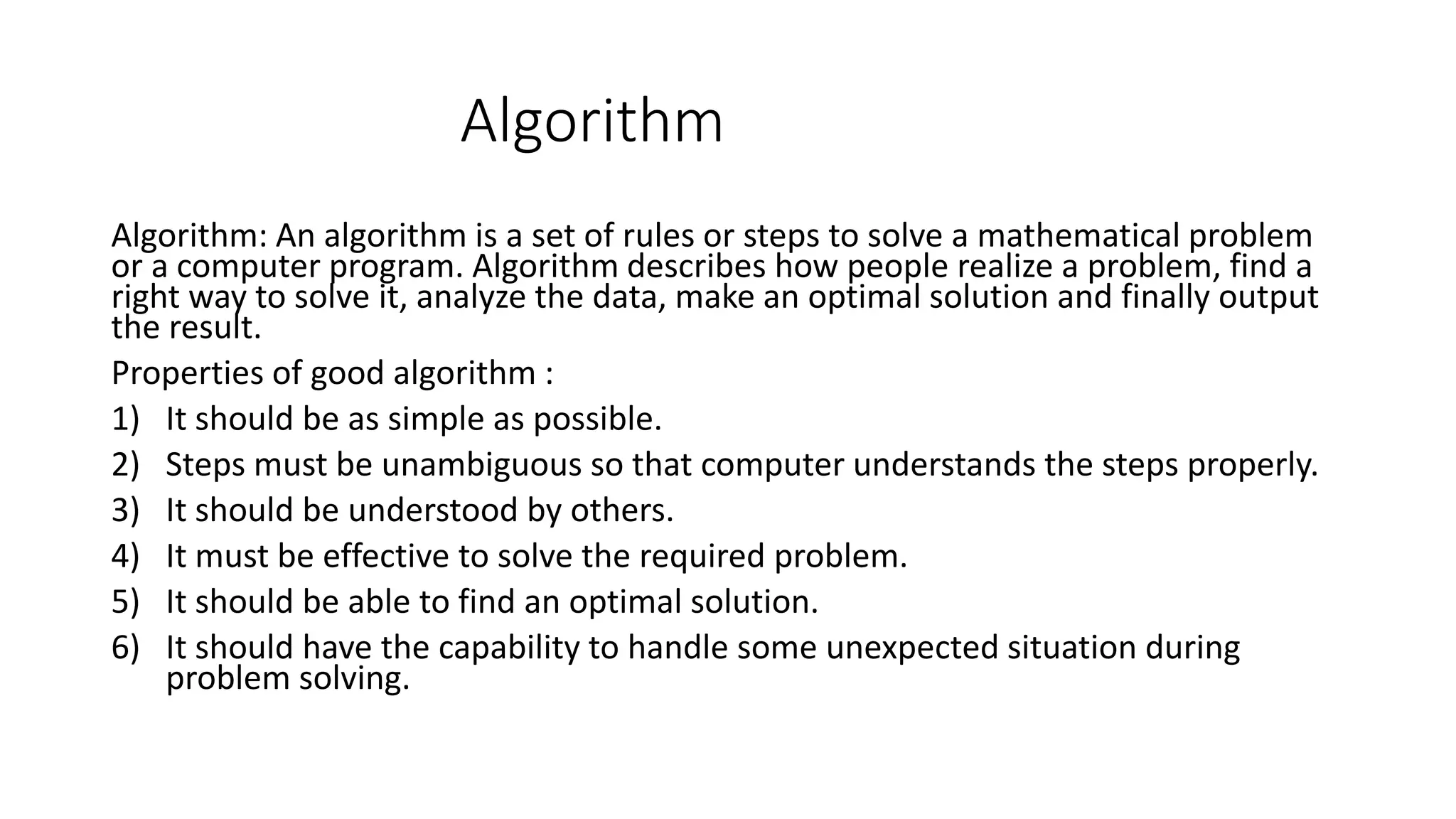 Algorithm Algorithm: An algorithm is a set of rules or steps to solve a mathematical problem or a computer program. Algorithm describes how people realize a problem, find a right way to solve it, analyze the data, make an optimal solution and finally output the result. Properties of good algorithm : 1) It should be as simple as possible. 2) Steps must be unambiguous so that computer understands the steps properly. 3) It should be understood by others. 4) It must be effective to solve the required problem. 5) It should be able to find an optimal solution. 6) It should have the capability to handle some unexpected situation during problem solving. 