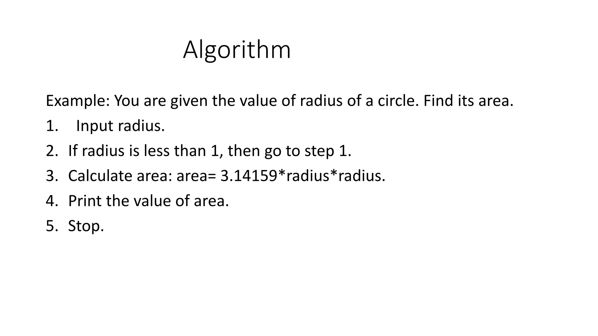 Algorithm Example: You are given the value of radius of a circle. Find its area. 1. Input radius. 2. If radius is less than 1, then go to step 1. 3. Calculate area: area= 3.14159*radius*radius. 4. Print the value of area. 5. Stop. 