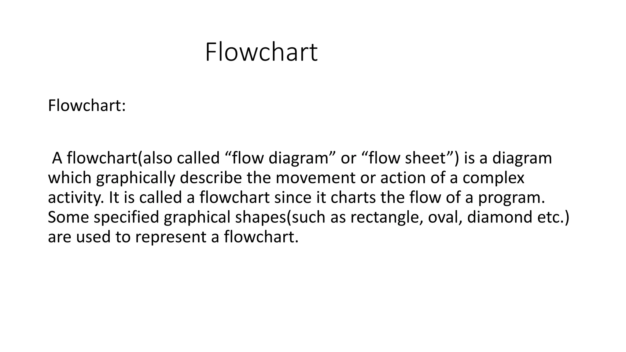 Flowchart Flowchart: A flowchart(also called “flow diagram” or “flow sheet”) is a diagram which graphically describe the movement or action of a complex activity. It is called a flowchart since it charts the flow of a program. Some specified graphical shapes(such as rectangle, oval, diamond etc.) are used to represent a flowchart. 
