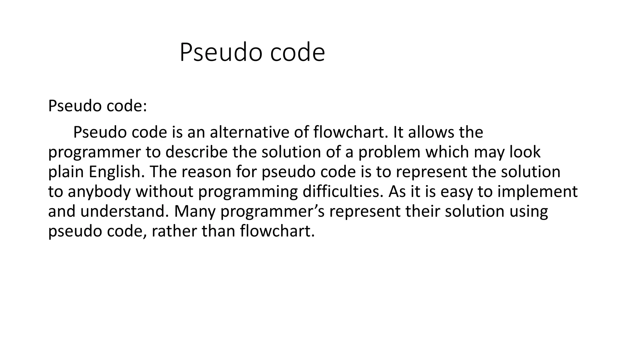 Pseudo code Pseudo code: Pseudo code is an alternative of flowchart. It allows the programmer to describe the solution of a problem which may look plain English. The reason for pseudo code is to represent the solution to anybody without programming difficulties. As it is easy to implement and understand. Many programmer’s represent their solution using pseudo code, rather than flowchart. 