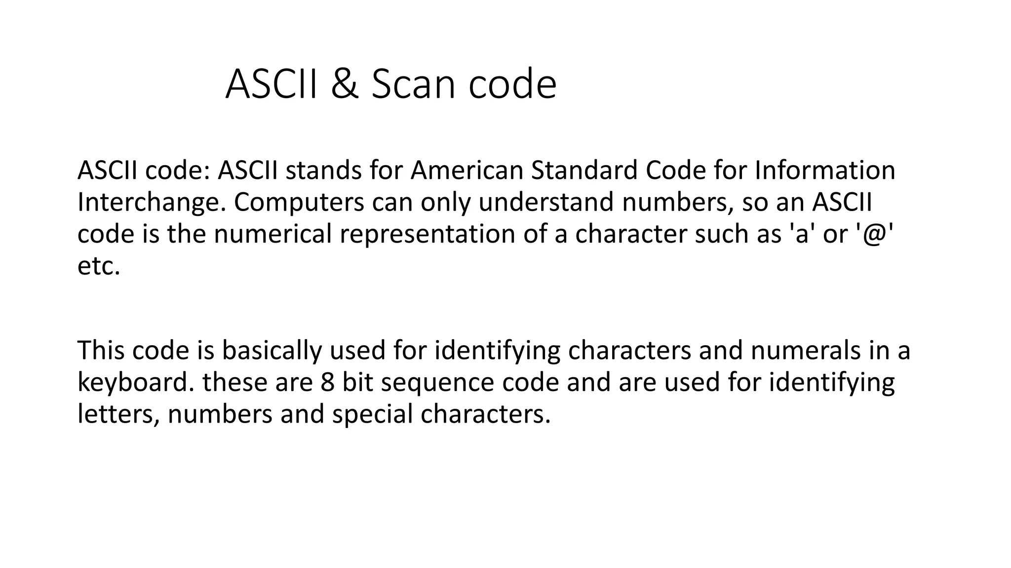 ASCII & Scan code ASCII code: ASCII stands for American Standard Code for Information Interchange. Computers can only understand numbers, so an ASCII code is the numerical representation of a character such as 'a' or '@' etc. This code is basically used for identifying characters and numerals in a keyboard. these are 8 bit sequence code and are used for identifying letters, numbers and special characters. 