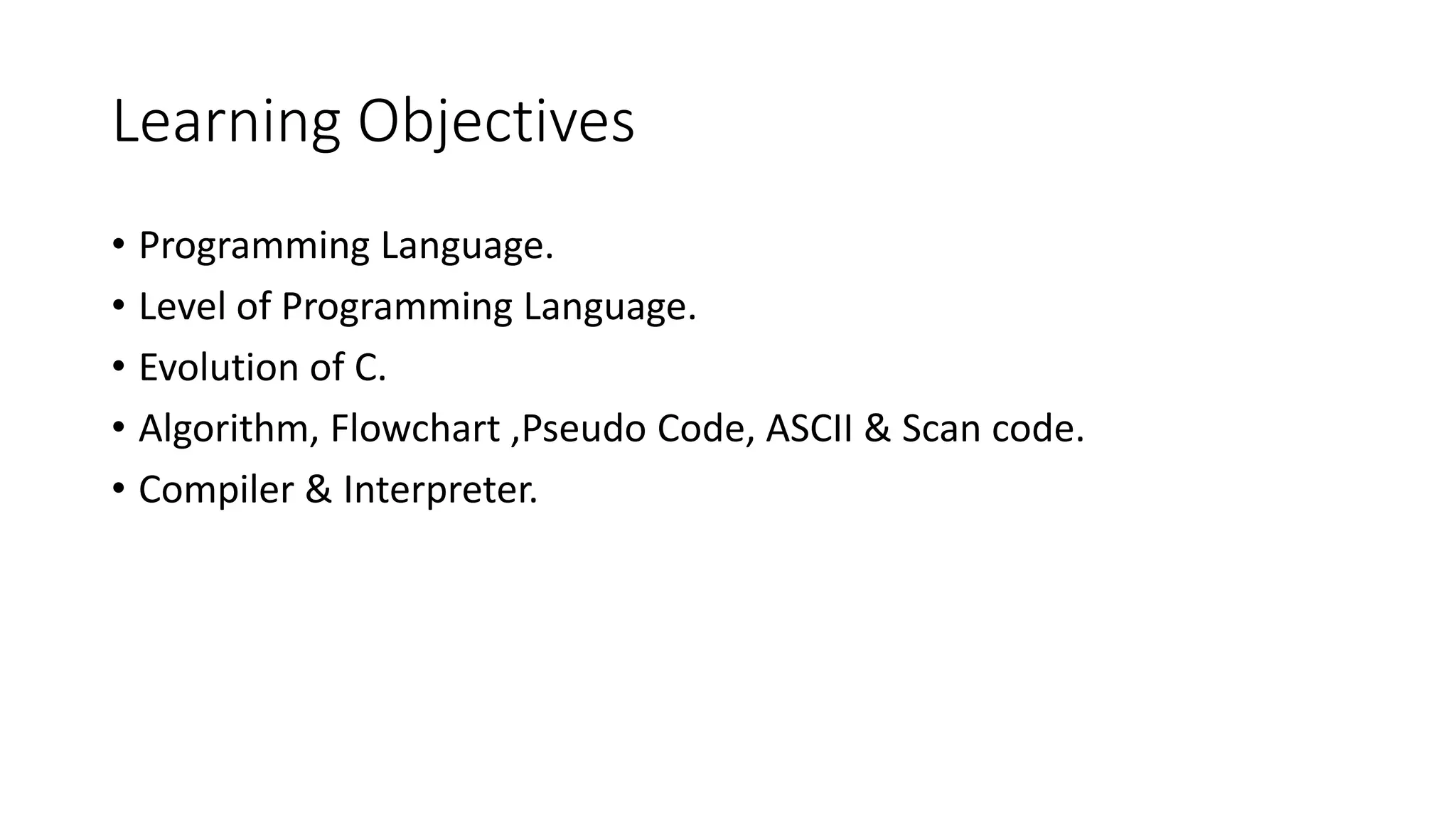 Learning Objectives • Programming Language. • Level of Programming Language. • Evolution of C. • Algorithm, Flowchart ,Pseudo Code, ASCII & Scan code. • Compiler & Interpreter. 