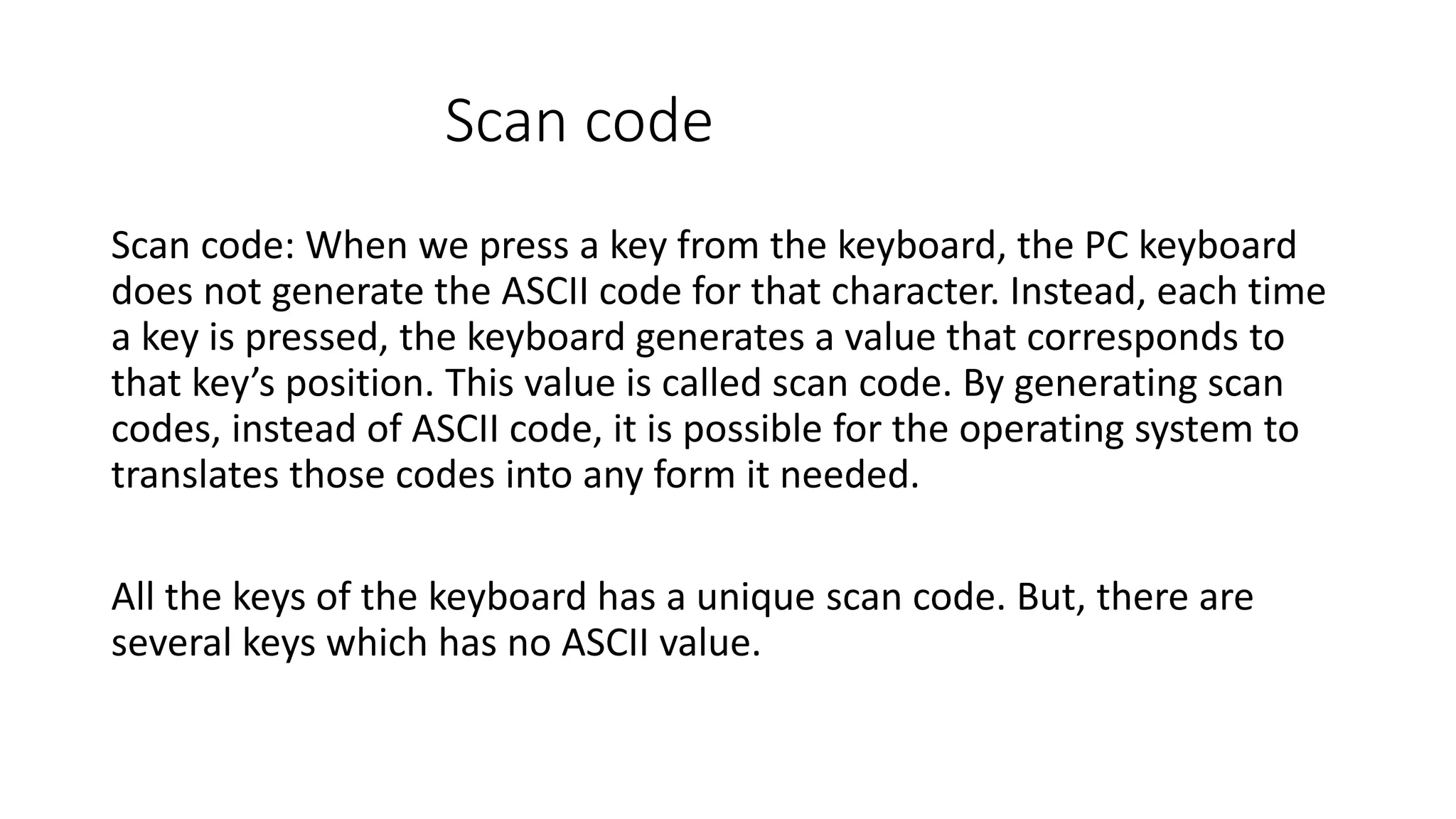 Scan code Scan code: When we press a key from the keyboard, the PC keyboard does not generate the ASCII code for that character. Instead, each time a key is pressed, the keyboard generates a value that corresponds to that key’s position. This value is called scan code. By generating scan codes, instead of ASCII code, it is possible for the operating system to translates those codes into any form it needed. All the keys of the keyboard has a unique scan code. But, there are several keys which has no ASCII value. 
