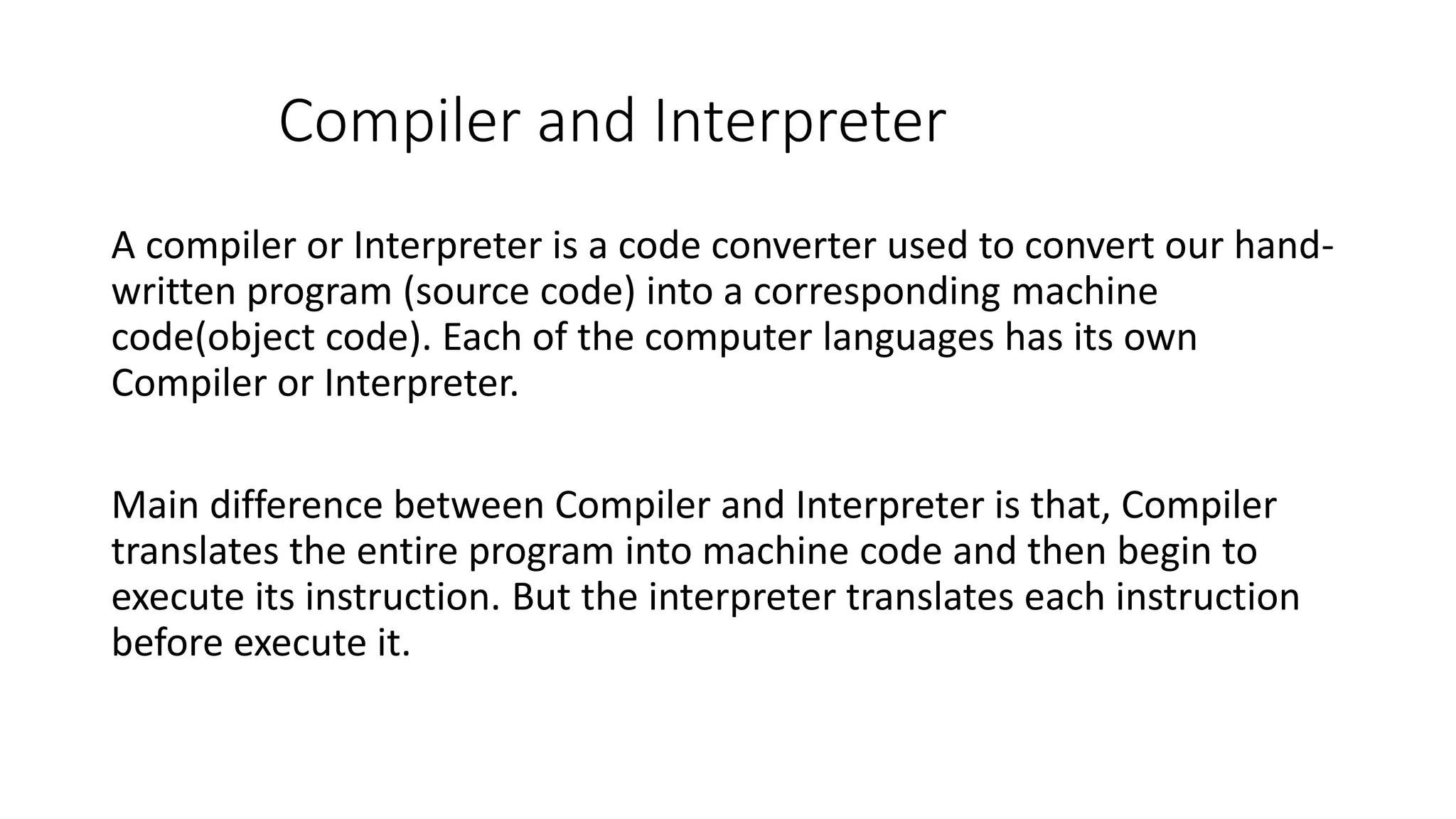 Compiler and Interpreter A compiler or Interpreter is a code converter used to convert our hand- written program (source code) into a corresponding machine code(object code). Each of the computer languages has its own Compiler or Interpreter. Main difference between Compiler and Interpreter is that, Compiler translates the entire program into machine code and then begin to execute its instruction. But the interpreter translates each instruction before execute it. 