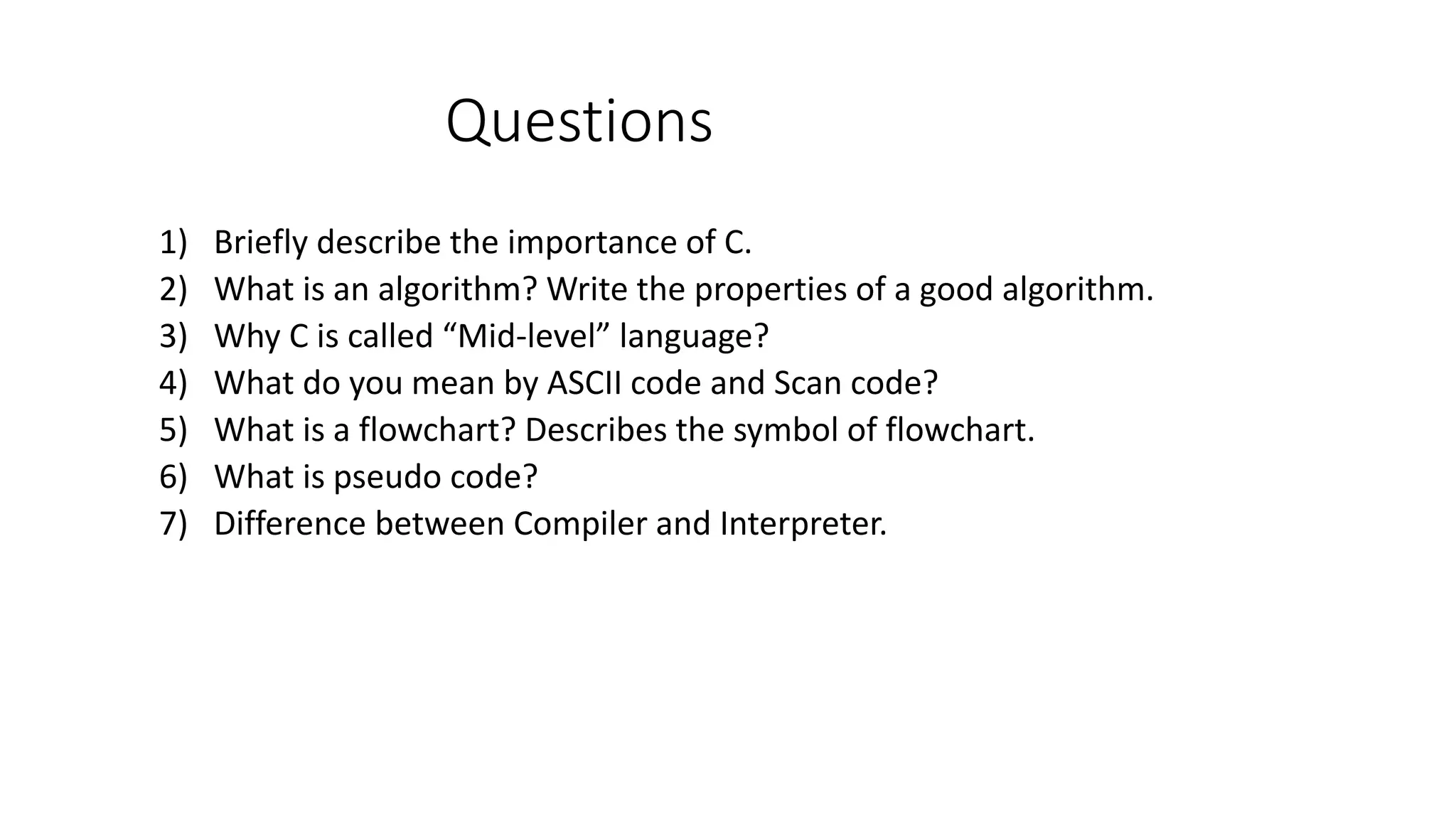 Questions 1) Briefly describe the importance of C. 2) What is an algorithm? Write the properties of a good algorithm. 3) Why C is called “Mid-level” language? 4) What do you mean by ASCII code and Scan code? 5) What is a flowchart? Describes the symbol of flowchart. 6) What is pseudo code? 7) Difference between Compiler and Interpreter. 