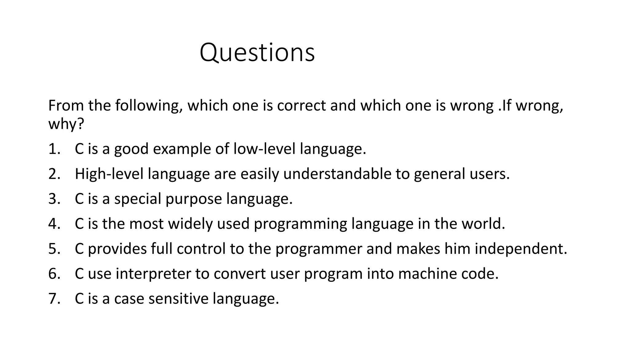 Questions From the following, which one is correct and which one is wrong .If wrong, why? 1. C is a good example of low-level language. 2. High-level language are easily understandable to general users. 3. C is a special purpose language. 4. C is the most widely used programming language in the world. 5. C provides full control to the programmer and makes him independent. 6. C use interpreter to convert user program into machine code. 7. C is a case sensitive language. 