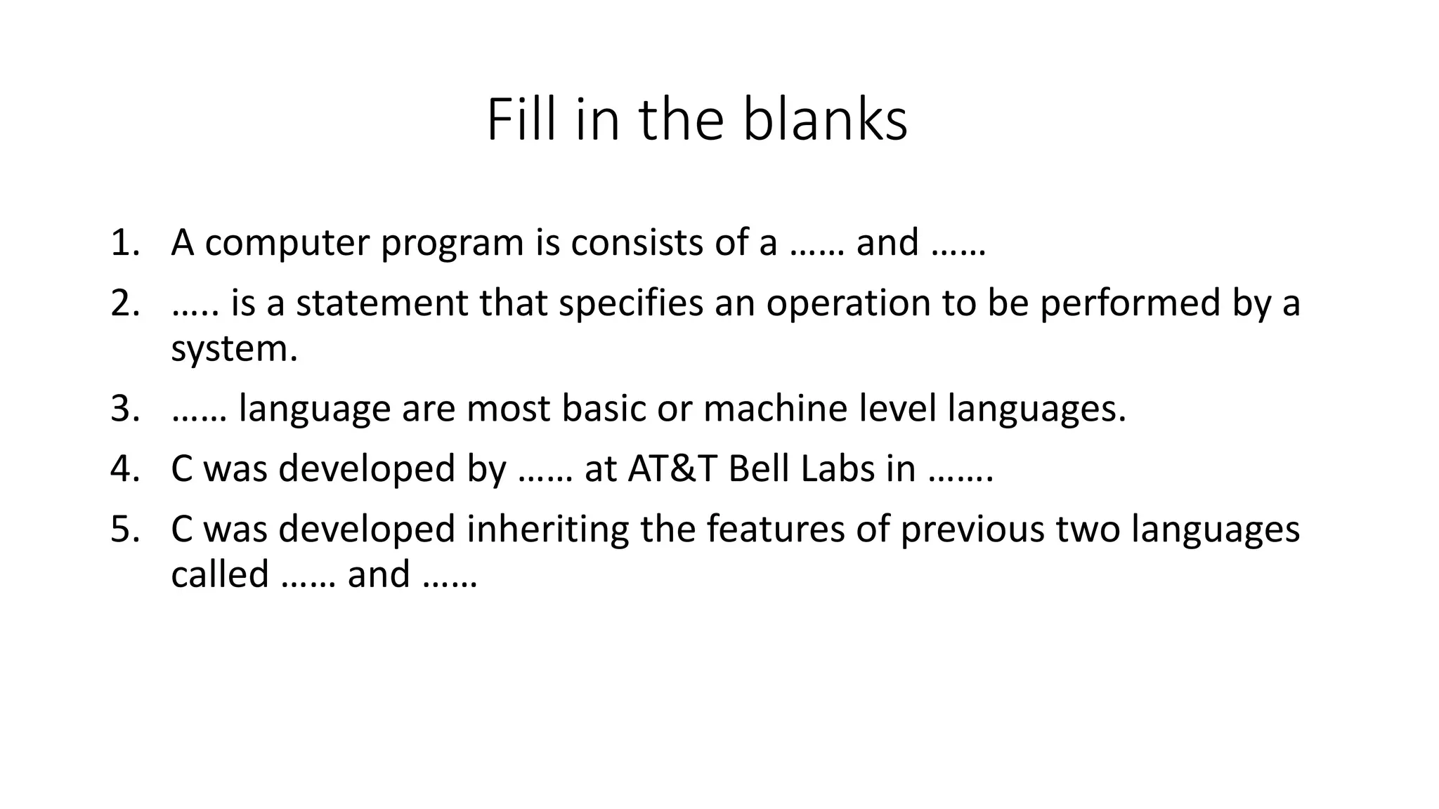 Fill in the blanks 1. A computer program is consists of a …… and …… 2. ….. is a statement that specifies an operation to be performed by a system. 3. …… language are most basic or machine level languages. 4. C was developed by …… at AT&T Bell Labs in ……. 5. C was developed inheriting the features of previous two languages called …… and …… 