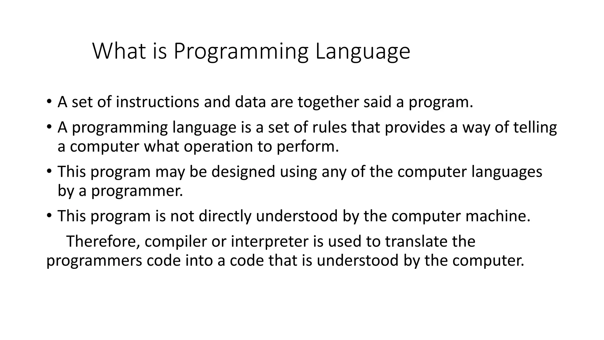 What is Programming Language • A set of instructions and data are together said a program. • A programming language is a set of rules that provides a way of telling a computer what operation to perform. • This program may be designed using any of the computer languages by a programmer. • This program is not directly understood by the computer machine. Therefore, compiler or interpreter is used to translate the programmers code into a code that is understood by the computer. 
