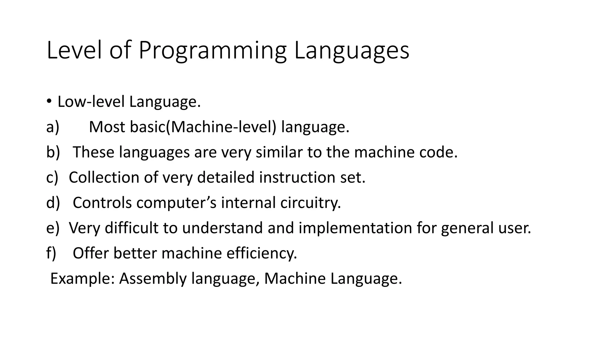 Level of Programming Languages • Low-level Language. a) Most basic(Machine-level) language. b) These languages are very similar to the machine code. c) Collection of very detailed instruction set. d) Controls computer’s internal circuitry. e) Very difficult to understand and implementation for general user. f) Offer better machine efficiency. Example: Assembly language, Machine Language. 